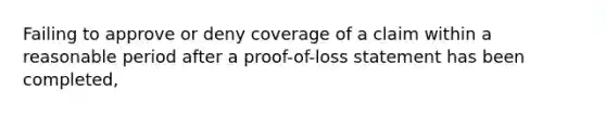 Failing to approve or deny coverage of a claim within a reasonable period after a proof-of-loss statement has been completed,