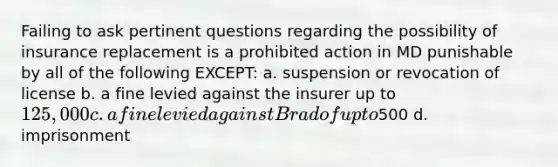 Failing to ask pertinent questions regarding the possibility of insurance replacement is a prohibited action in MD punishable by all of the following EXCEPT: a. suspension or revocation of license b. a fine levied against the insurer up to 125,000 c. a fine levied against Brad of up to500 d. imprisonment