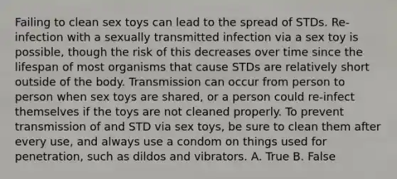 Failing to clean sex toys can lead to the spread of STDs. Re-infection with a sexually transmitted infection via a sex toy is possible, though the risk of this decreases over time since the lifespan of most organisms that cause STDs are relatively short outside of the body. Transmission can occur from person to person when sex toys are shared, or a person could re-infect themselves if the toys are not cleaned properly. To prevent transmission of and STD via sex toys, be sure to clean them after every use, and always use a condom on things used for penetration, such as dildos and vibrators. A. True B. False