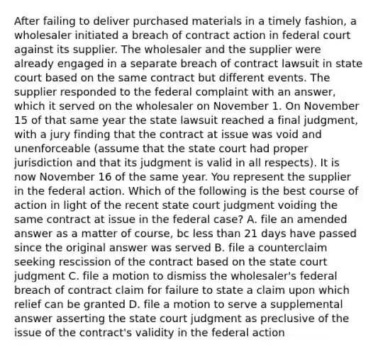 After failing to deliver purchased materials in a timely fashion, a wholesaler initiated a breach of contract action in federal court against its supplier. The wholesaler and the supplier were already engaged in a separate breach of contract lawsuit in state court based on the same contract but different events. The supplier responded to the federal complaint with an answer, which it served on the wholesaler on November 1. On November 15 of that same year the state lawsuit reached a final judgment, with a jury finding that the contract at issue was void and unenforceable (assume that the state court had proper jurisdiction and that its judgment is valid in all respects). It is now November 16 of the same year. You represent the supplier in the federal action. Which of the following is the best course of action in light of the recent state court judgment voiding the same contract at issue in the federal case? A. file an amended answer as a matter of course, bc less than 21 days have passed since the original answer was served B. file a counterclaim seeking rescission of the contract based on the state court judgment C. file a motion to dismiss the wholesaler's federal breach of contract claim for failure to state a claim upon which relief can be granted D. file a motion to serve a supplemental answer asserting the state court judgment as preclusive of the issue of the contract's validity in the federal action