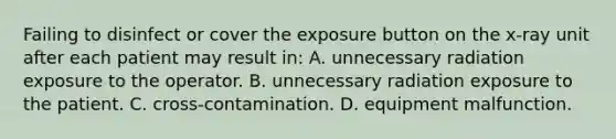 Failing to disinfect or cover the exposure button on the x-ray unit after each patient may result in: A. unnecessary radiation exposure to the operator. B. unnecessary radiation exposure to the patient. C. cross-contamination. D. equipment malfunction.