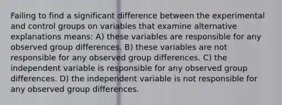 Failing to find a significant difference between the experimental and control groups on variables that examine alternative explanations means: A) these variables are responsible for any observed group differences. B) these variables are not responsible for any observed group differences. C) the independent variable is responsible for any observed group differences. D) the independent variable is not responsible for any observed group differences.