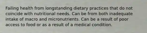 Failing health from longstanding dietary practices that do not coincide with nutritional needs. Can be from both inadequate intake of macro and micronutrients. Can be a result of poor access to food or as a result of a medical condition.