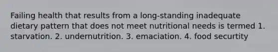 Failing health that results from a long-standing inadequate dietary pattern that does not meet nutritional needs is termed 1. starvation. 2. undernutrition. 3. emaciation. 4. food securtity