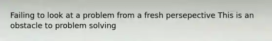 Failing to look at a problem from a fresh persepective This is an obstacle to problem solving