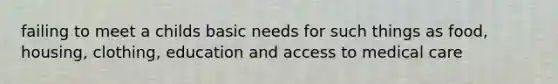 failing to meet a childs basic needs for such things as food, housing, clothing, education and access to medical care