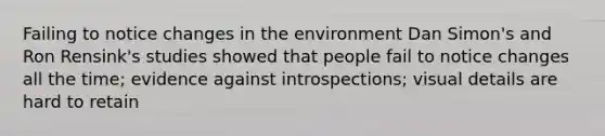 Failing to notice changes in the environment Dan Simon's and Ron Rensink's studies showed that people fail to notice changes all the time; evidence against introspections; visual details are hard to retain