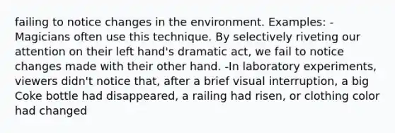 failing to notice changes in the environment. Examples: -Magicians often use this technique. By selectively riveting our attention on their left hand's dramatic act, we fail to notice changes made with their other hand. -In laboratory experiments, viewers didn't notice that, after a brief visual interruption, a big Coke bottle had disappeared, a railing had risen, or clothing color had changed