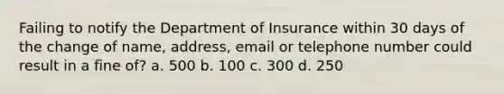 Failing to notify the Department of Insurance within 30 days of the change of name, address, email or telephone number could result in a fine of? a. 500 b. 100 c. 300 d. 250