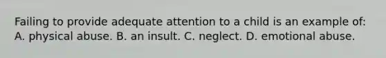 Failing to provide adequate attention to a child is an example​ of: A. physical abuse. B. an insult. C. neglect. D. emotional abuse.