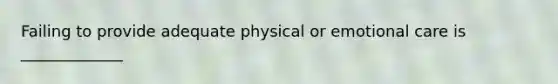 Failing to provide adequate physical or emotional care is _____________