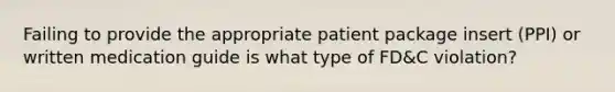 Failing to provide the appropriate patient package insert (PPI) or written medication guide is what type of FD&C violation?