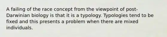 A failing of the race concept from the viewpoint of post-Darwinian biology is that it is a typology. Typologies tend to be fixed and this presents a problem when there are mixed individuals.