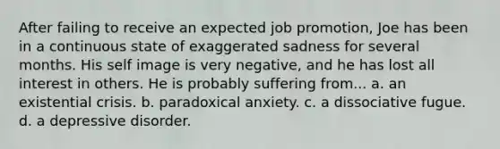 After failing to receive an expected job promotion, Joe has been in a continuous state of exaggerated sadness for several months. His self image is very negative, and he has lost all interest in others. He is probably suffering from... a. an existential crisis. b. paradoxical anxiety. c. a dissociative fugue. d. a depressive disorder.