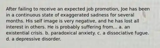 After failing to receive an expected job promotion, Joe has been in a continuous state of exaggerated sadness for several months. His self image is very negative, and he has lost all interest in others. He is probably suffering from... a. an existential crisis. b. paradoxical anxiety. c. a dissociative fugue. d. a depressive disorder.