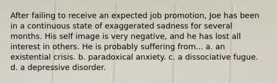 After failing to receive an expected job promotion, Joe has been in a continuous state of exaggerated sadness for several months. His self image is very negative, and he has lost all interest in others. He is probably suffering from... a. an existential crisis. b. paradoxical anxiety. c. a dissociative fugue. d. a depressive disorder.