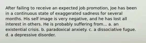 After failing to receive an expected job promotion, Joe has been in a continuous state of exaggerated sadness for several months. His self image is very negative, and he has lost all interest in others. He is probably suffering from... a. an existential crisis. b. paradoxical anxiety. c. a dissociative fugue. d. a depressive disorder.