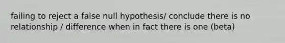 failing to reject a false null hypothesis/ conclude there is no relationship / difference when in fact there is one (beta)