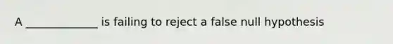 A _____________ is failing to reject a false null hypothesis