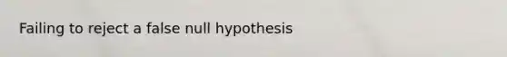 Failing to reject a false null hypothesis