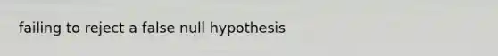 failing to reject a false null hypothesis