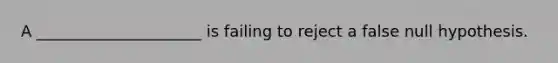 A _____________________ is failing to reject a false null hypothesis.