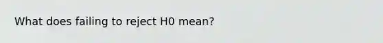 What does failing to reject H0 mean?