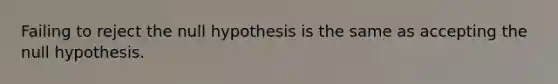 Failing to reject the null hypothesis is the same as accepting the null hypothesis.