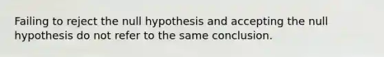 Failing to reject the null hypothesis and accepting the null hypothesis do not refer to the same conclusion.