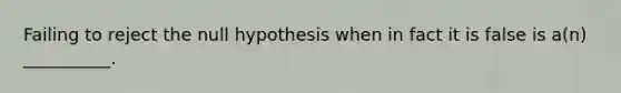 Failing to reject the null hypothesis when in fact it is false is a(n) __________.