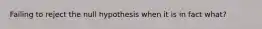 Failing to reject the null hypothesis when it is in fact what?