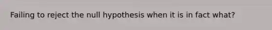 Failing to reject the null hypothesis when it is in fact what?