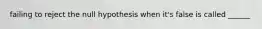 failing to reject the null hypothesis when it's false is called ______