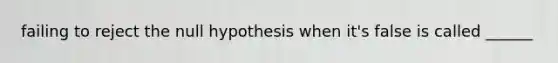 failing to reject the null hypothesis when it's false is called ______