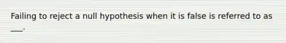 Failing to reject a null hypothesis when it is false is referred to as ___.