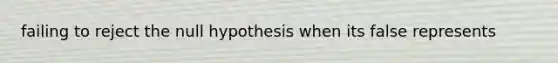 failing to reject the null hypothesis when its false represents