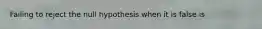 Failing to reject the null hypothesis when it is false is