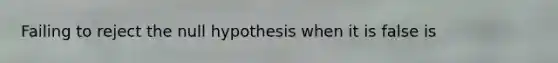 Failing to reject the null hypothesis when it is false is