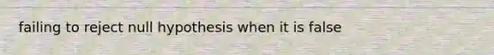 failing to reject null hypothesis when it is false