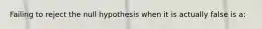 Failing to reject the null hypothesis when it is actually false is a: