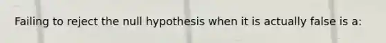 Failing to reject the null hypothesis when it is actually false is a: