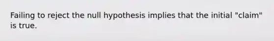 Failing to reject the null hypothesis implies that the initial "claim" is true.