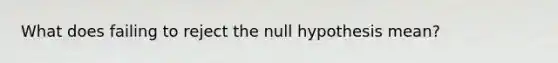 What does failing to reject the null hypothesis mean?