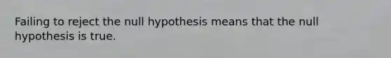 Failing to reject the null hypothesis means that the null hypothesis is true.