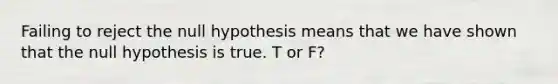 Failing to reject the null hypothesis means that we have shown that the null hypothesis is true. T or F?