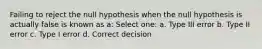 Failing to reject the null hypothesis when the null hypothesis is actually false is known as a: Select one: a. Type III error b. Type II error c. Type I error d. Correct decision