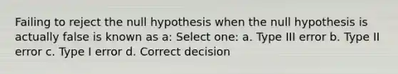 Failing to reject the null hypothesis when the null hypothesis is actually false is known as a: Select one: a. Type III error b. Type II error c. Type I error d. Correct decision