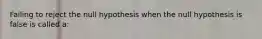 Failing to reject the null hypothesis when the null hypothesis is false is called a: