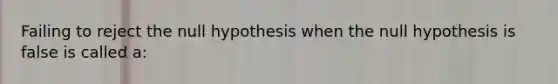 Failing to reject the null hypothesis when the null hypothesis is false is called a: