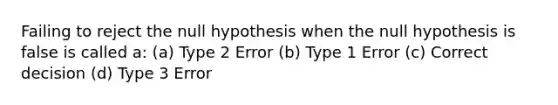 Failing to reject the null hypothesis when the null hypothesis is false is called a: (a) Type 2 Error (b) Type 1 Error (c) Correct decision (d) Type 3 Error